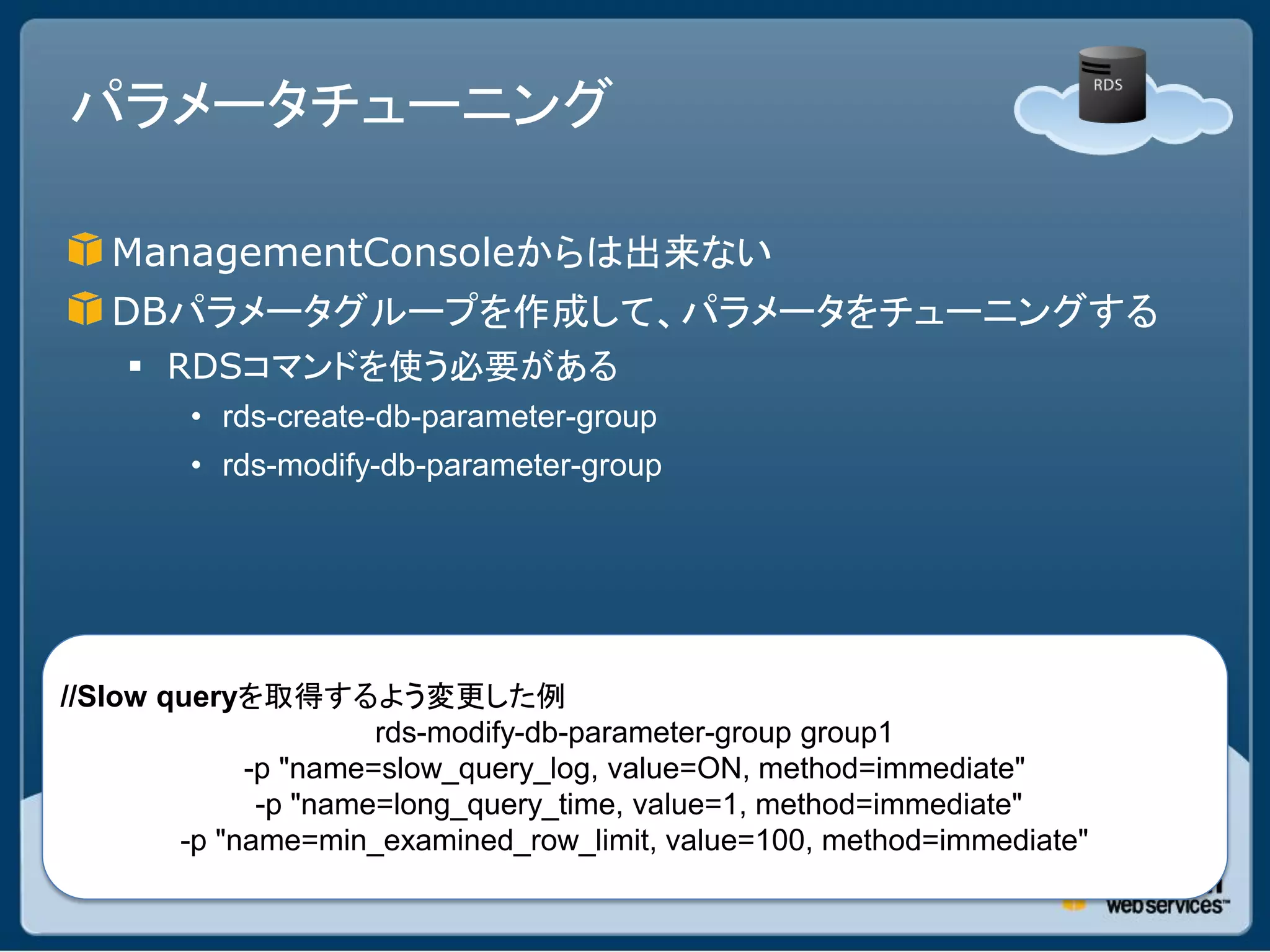 パラメータチューニング

   ManagementConsoleからは出来ない
   DBパラメータグループを作成して、パラメータをチューニングする
     RDSコマンドを使う必要がある
        • rds-create-db-parameter-group
        • rds-modify-db-parameter-group




//Slow queryを取得するよう変更した例
                      rds-modify-db-parameter-group group1
             -p "name=slow_query_log, value=ON, method=immediate"
              -p "name=long_query_time, value=1, method=immediate"
        -p "name=min_examined_row_limit, value=100, method=immediate"
 