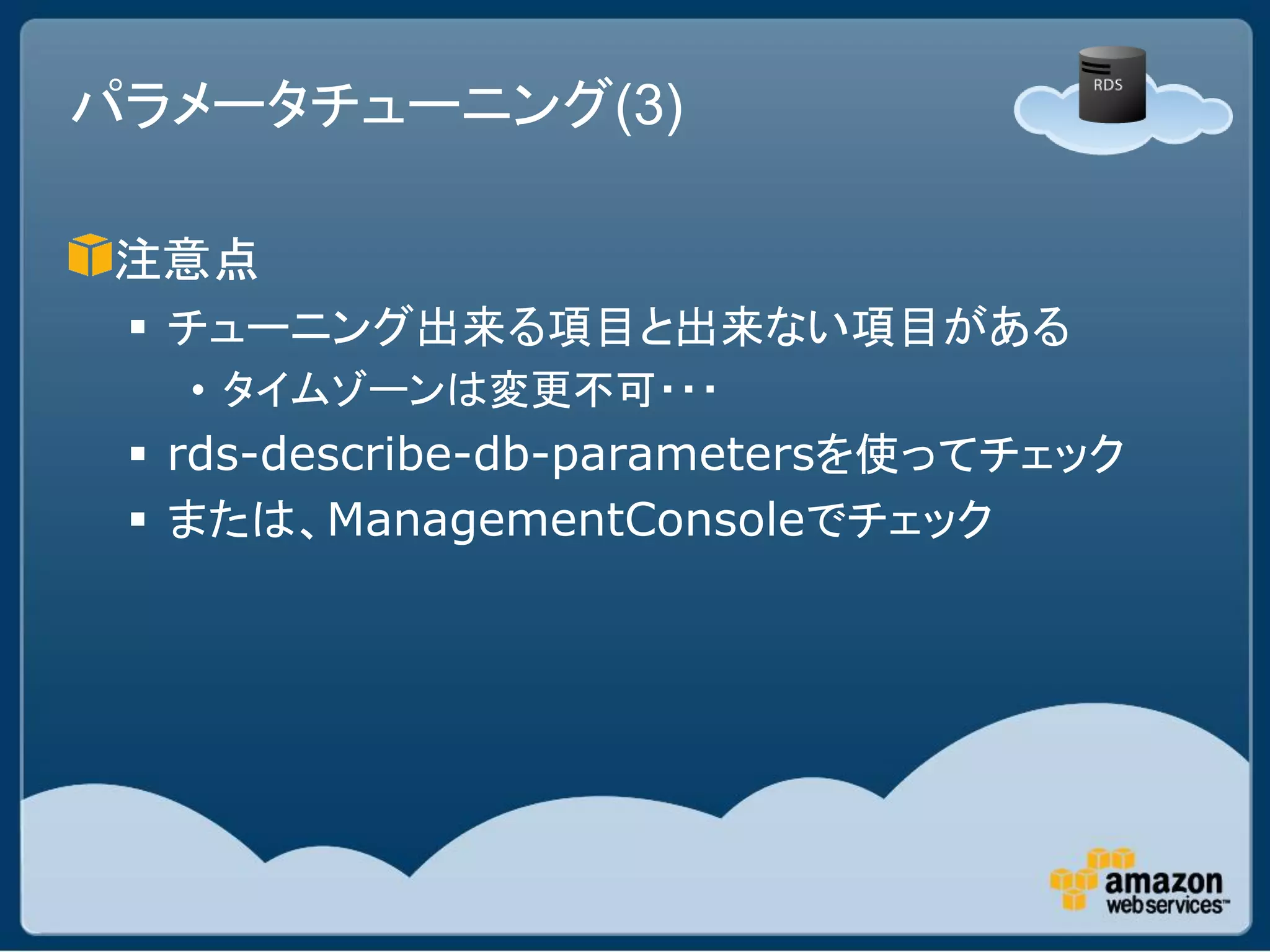 パラメータチューニング(3)

 注意点
  チューニング出来る項目と出来ない項目がある
   • タイムゾーンは変更不可・・・
  rds-describe-db-parametersを使ってチェック
  または、ManagementConsoleでチェック
 