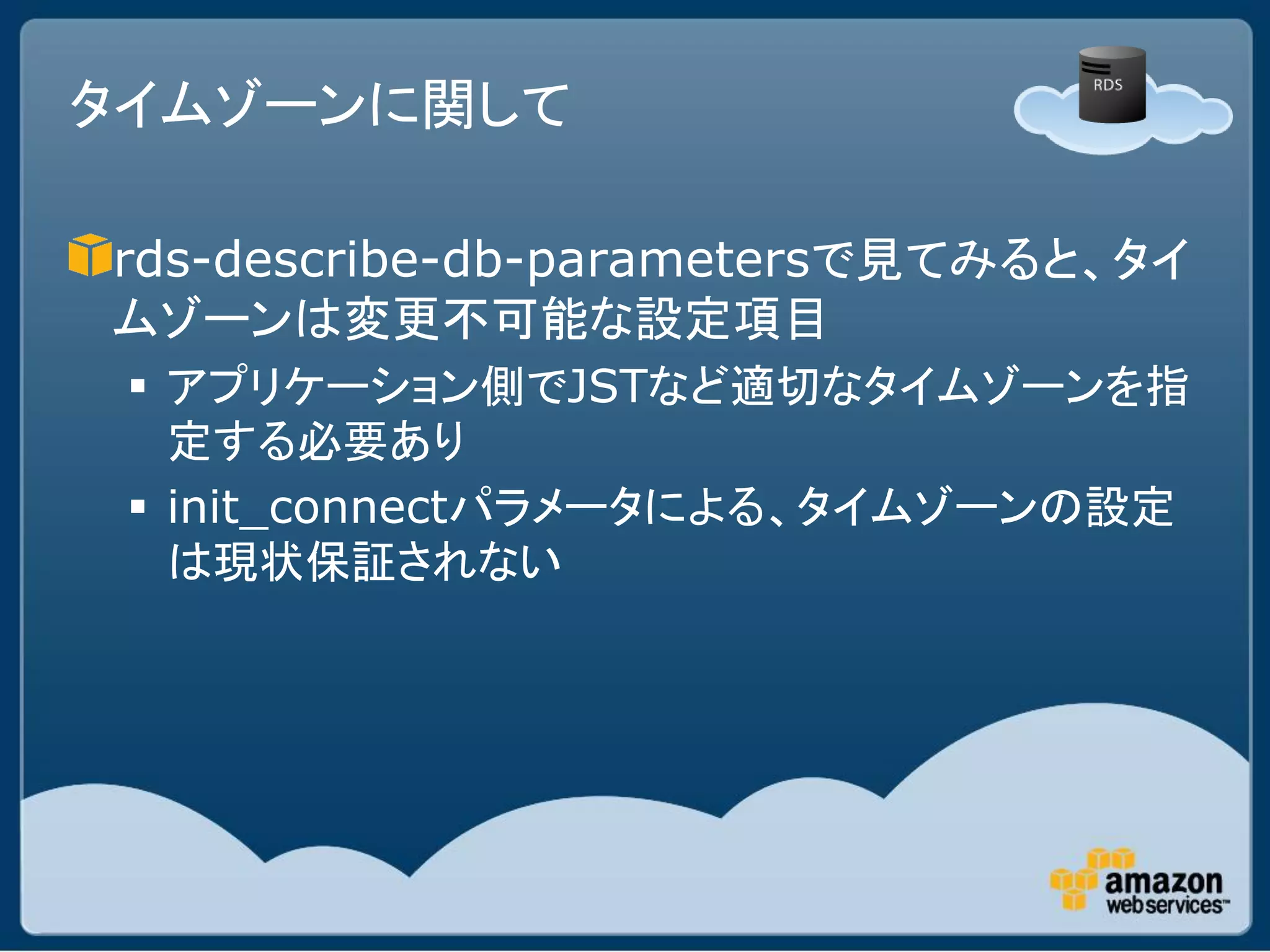 タイムゾーンに関して

rds-describe-db-parametersで見てみると、タイ
ムゾーンは変更不可能な設定項目
  アプリケーション側でJSTなど適切なタイムゾーンを指
   定する必要あり
  init_connectパラメータによる、タイムゾーンの設定
   は現状保証されない
 