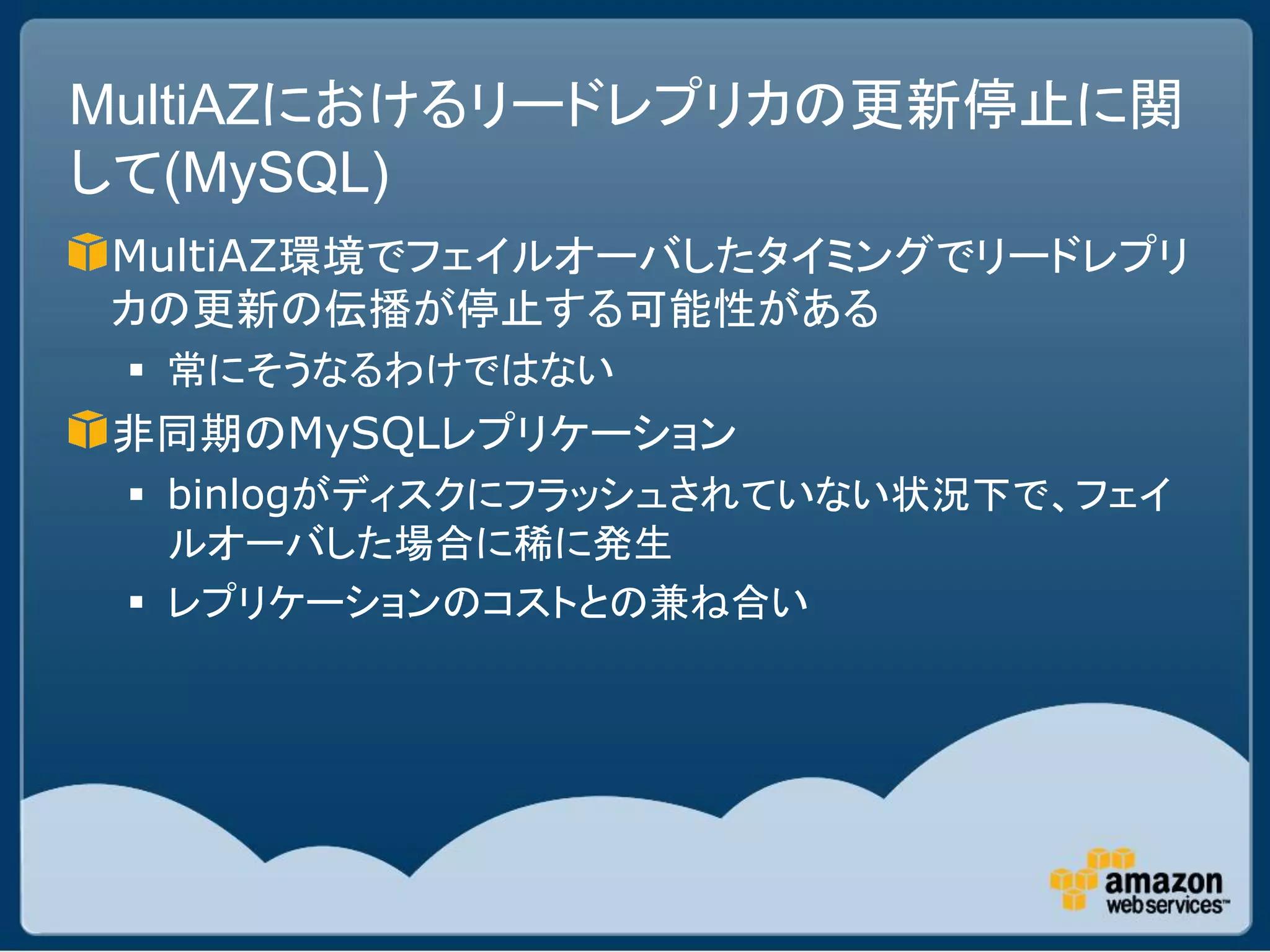 MultiAZにおけるリードレプリカの更新停止に関
して(MySQL)
MultiAZ環境でフェイルオーバしたタイミングでリードレプリ
カの更新の伝播が停止する可能性がある
  常にそうなるわけではない
非同期のMySQLレプリケーション
  binlogがディスクにフラッシュされていない状況下で、フェイ
   ルオーバした場合に稀に発生
  レプリケーションのコストとの兼ね合い
 