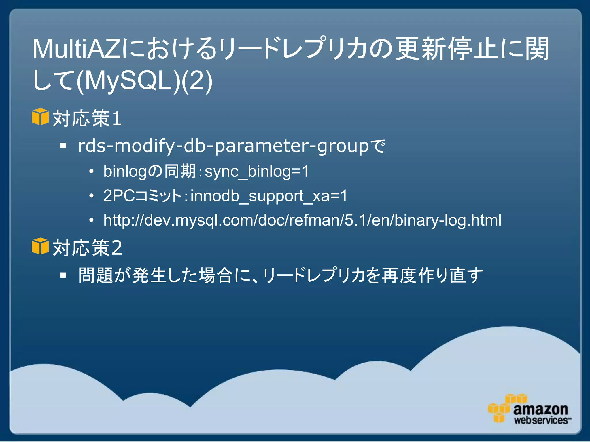 MultiAZにおけるリードレプリカの更新停止に関
して(MySQL)(2)
対応策1
  rds-modify-db-parameter-groupで
   • binlogの同期：sync_binlog=1
   • 2PCコミット：innodb_support_xa=1
   • http://dev.mysql.com/doc/refman/5.1/en/binary-log.html
対応策2
  問題が発生した場合に、リードレプリカを再度作り直す
 
