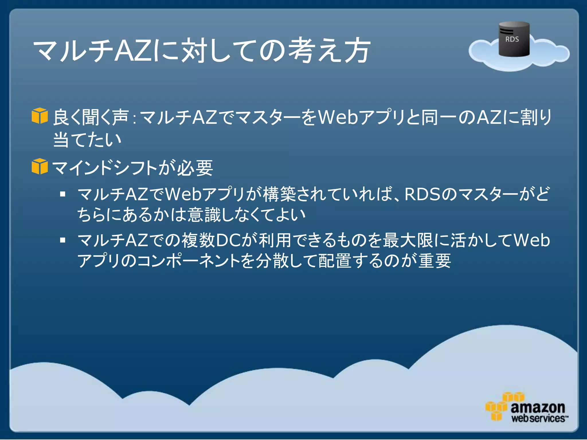 マルチAZに対しての考え方

良く聞く声：マルチAZでマスターをWebアプリと同一のAZに割り
当てたい
マインドシフトが必要
  マルチAZでWebアプリが構築されていれば、RDSのマスターがど
   ちらにあるかは意識しなくてよい
  マルチAZでの複数DCが利用できるものを最大限に活かしてWeb
   アプリのコンポーネントを分散して配置するのが重要
 