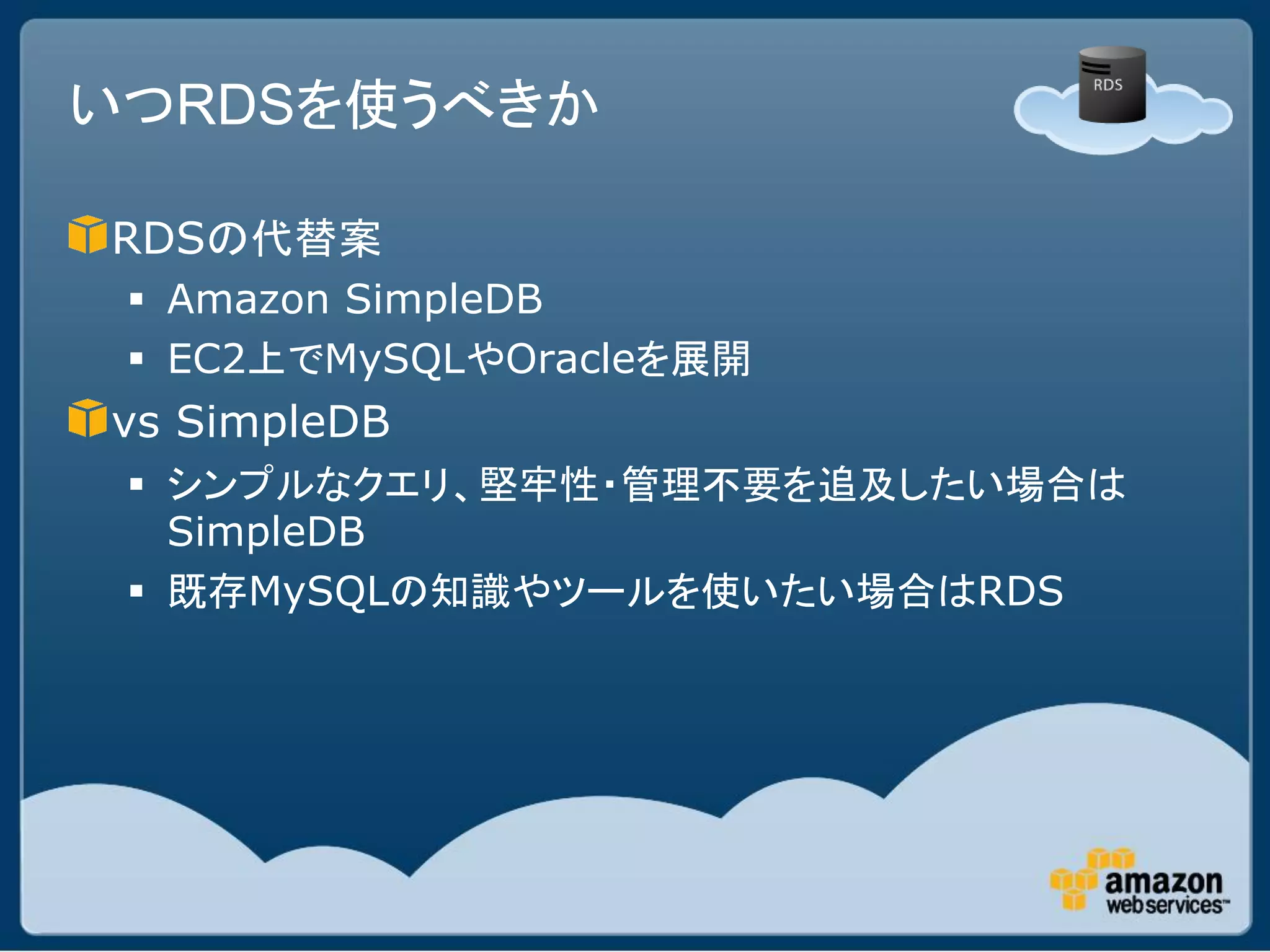 いつRDSを使うべきか

RDSの代替案
  Amazon SimpleDB
  EC2上でMySQLやOracleを展開
vs SimpleDB
  シンプルなクエリ、堅牢性・管理不要を追及したい場合は
   SimpleDB
  既存MySQLの知識やツールを使いたい場合はRDS
 