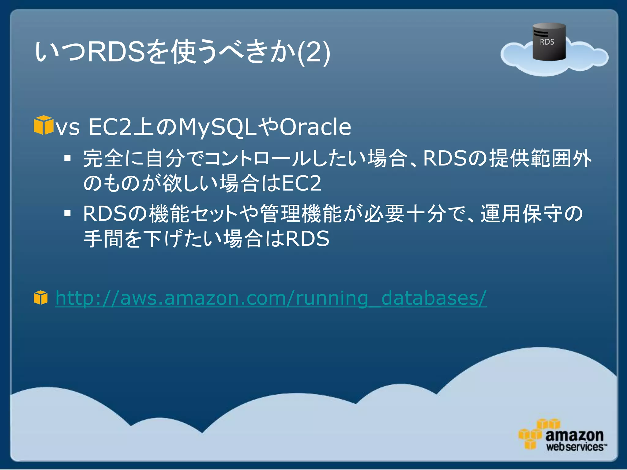いつRDSを使うべきか(2)

vs EC2上のMySQLやOracle
  完全に自分でコントロールしたい場合、RDSの提供範囲外
   のものが欲しい場合はEC2
  RDSの機能セットや管理機能が必要十分で、運用保守の
   手間を下げたい場合はRDS

http://aws.amazon.com/running_databases/
 
