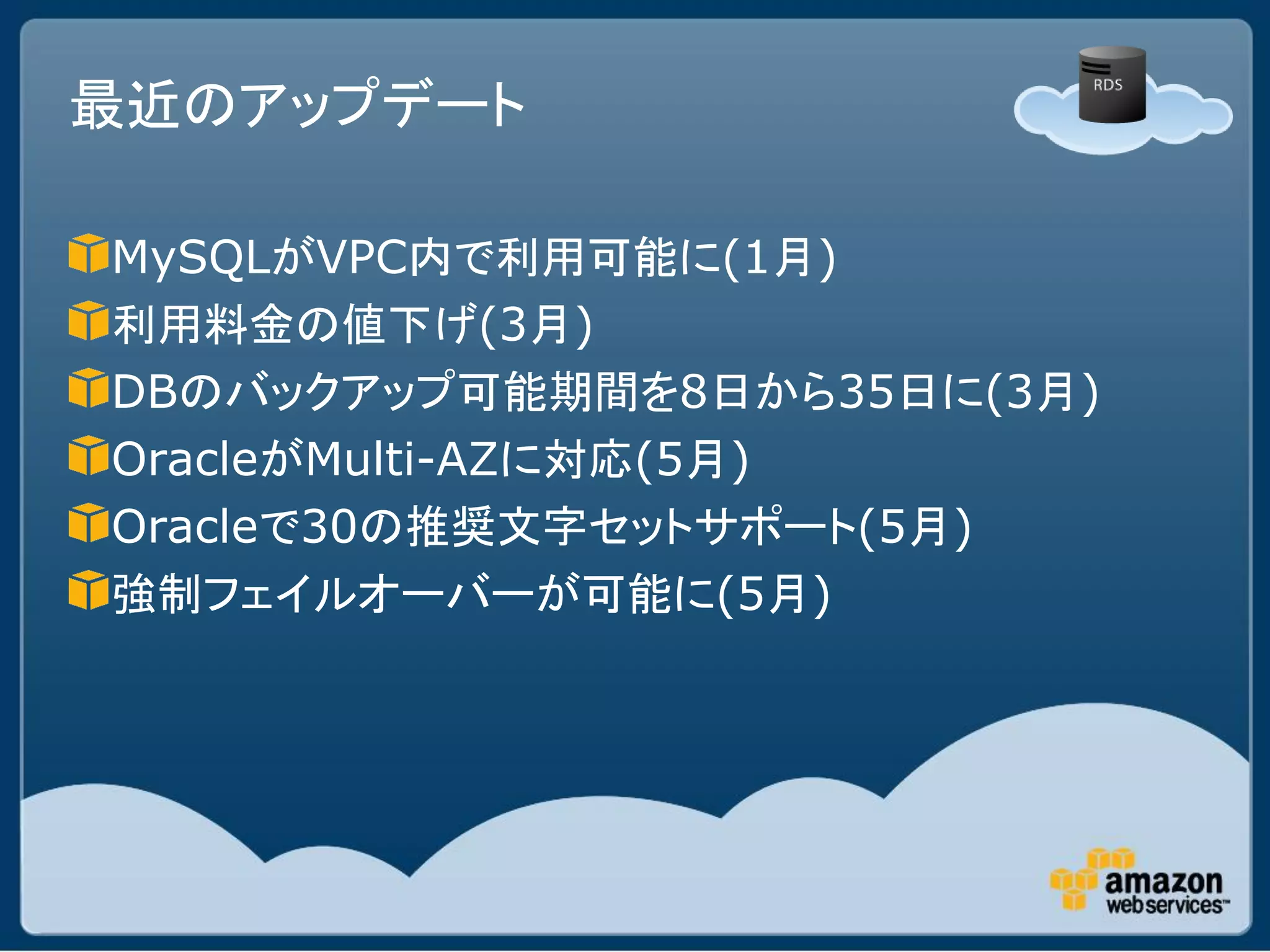 最近のアップデート

MySQLがVPC内で利用可能に(1月)
利用料金の値下げ(3月)
DBのバックアップ可能期間を8日から35日に(3月)
OracleがMulti-AZに対応(5月)
Oracleで30の推奨文字セットサポート(5月)
強制フェイルオーバーが可能に(5月)
 
