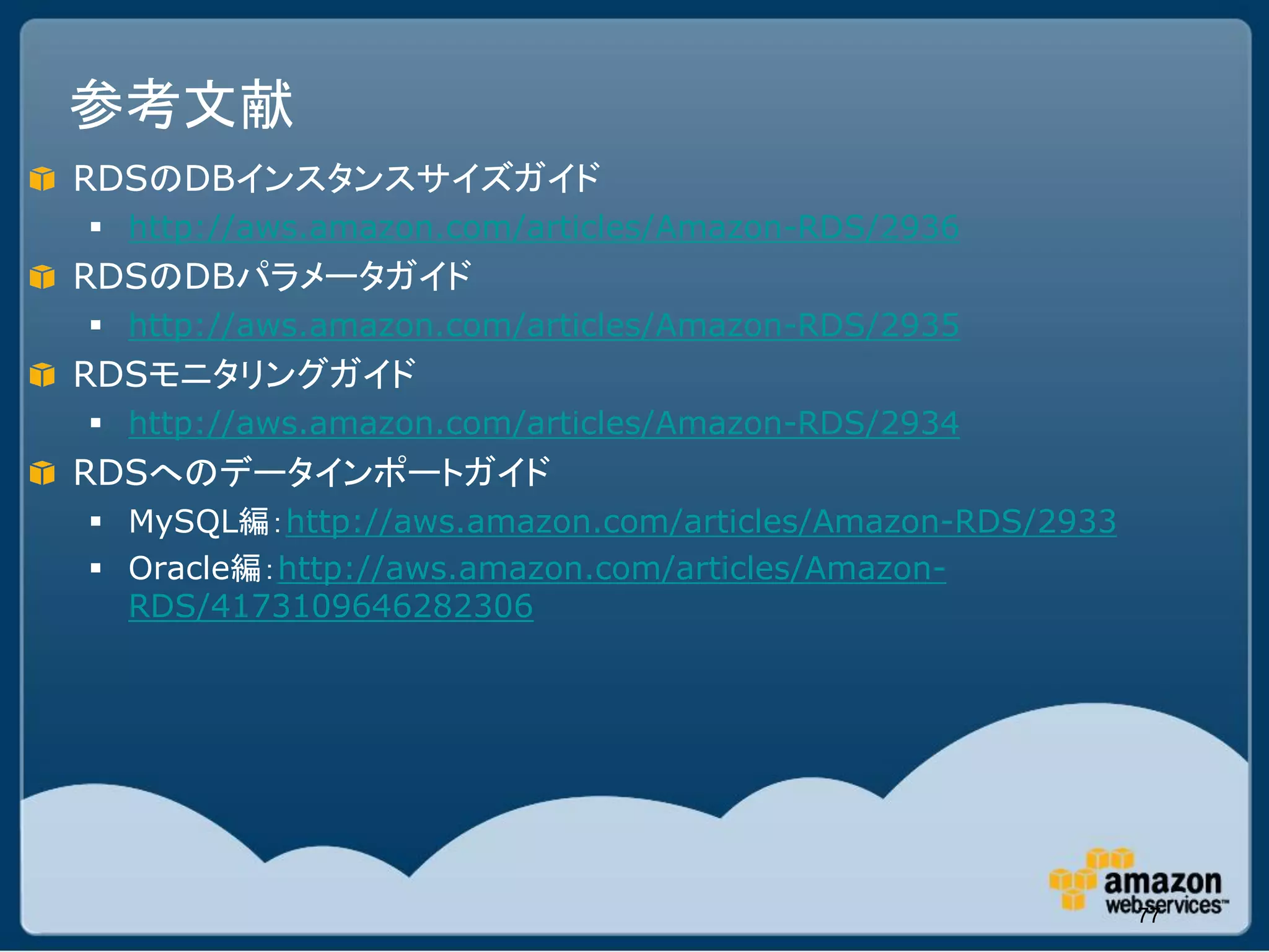 参考文献
RDSのDBインスタンスサイズガイド
 http://aws.amazon.com/articles/Amazon-RDS/2936
RDSのDBパラメータガイド
 http://aws.amazon.com/articles/Amazon-RDS/2935
RDSモニタリングガイド
 http://aws.amazon.com/articles/Amazon-RDS/2934
RDSへのデータインポートガイド
 MySQL編：http://aws.amazon.com/articles/Amazon-RDS/2933
 Oracle編：http://aws.amazon.com/articles/Amazon-
  RDS/4173109646282306




                                                          77
 