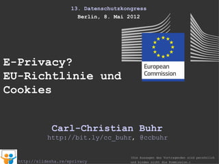 13. Datenschutzkongress
                        Berlin, 8. Mai 2012




E-Privacy?
EU-Richtlinie und
Cookies


               Carl-Christian Buhr
             http://bit.ly/cc_buhr, @ccbuhr

                                        (Die Aussagen des Vortragenden sind persönlich
  http://slidesha.re/eprivacyeu         und binden nicht die Kommission.)
 