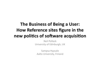 The	
  Business	
  of	
  Being	
  a	
  User:	
  	
  
 How	
  Reference	
  sites	
  ﬁgure	
  in	
  the	
  
new	
  poli9cs	
  of	
  so:ware	
  acquisi9on	
  
                       Neil	
  Pollock	
  
               University	
  of	
  Edinburgh,	
  UK	
  

                     Sampsa	
  Hyysalo	
  
                 Aalto	
  University,	
  Finland	
  
 
