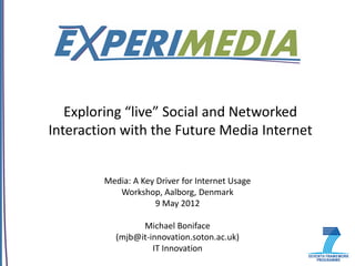 Exploring “live” Social and Networked
Interaction with the Future Media Internet


        Media: A Key Driver for Internet Usage
           Workshop, Aalborg, Denmark
                     9 May 2012

                 Michael Boniface
           (mjb@it-innovation.soton.ac.uk)
                    IT Innovation
 