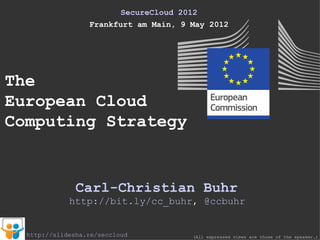 SecureCloud 2012
                  Frankfurt am Main, 9 May 2012




The
European Cloud
Computing Strategy


               Carl-Christian Buhr
             http://bit.ly/cc_buhr, @ccbuhr


  http://slidesha.re/seccloud          (All expressed views are those of the speaker.)
 
