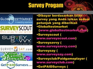 Survey Progam
•Dibayar berdasarkan isian
survey yang Anda isikan sesuai
petunjuk yang diberikan
•Globaltestmarket
(www.globaltestmarket.com)
•Surveyscout (
www.surveyscout.com)
•Surveysavvy (
www.surveysavvy.com)
•Surveysay (
www.surveysay.com)
•Surveyclub/Paidgameplayer (
www.surveyclub.com)
•GetPAIDSurveys (
 