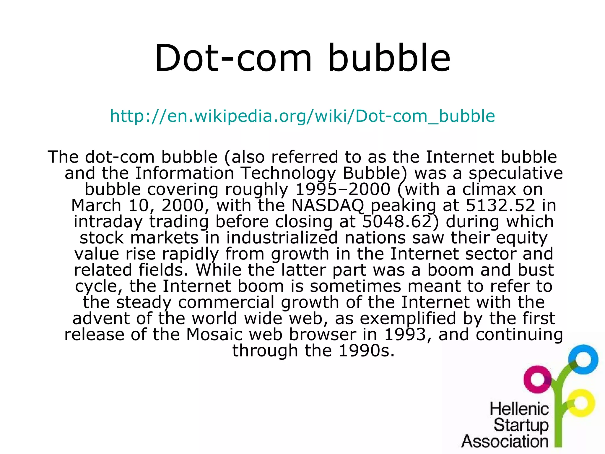 Dot-com bubble
       http://en.wikipedia.org/wiki/Dot-com_bubble

The dot-com bubble (also referred to as the Internet bubble
  and the Information Technology Bubble) was a speculative
     bubble covering roughly 1995–2000 (with a climax on
   March 10, 2000, with the NASDAQ peaking at 5132.52 in
   intraday trading before closing at 5048.62) during which
    stock markets in industrialized nations saw their equity
   value rise rapidly from growth in the Internet sector and
   related fields. While the latter part was a boom and bust
   cycle, the Internet boom is sometimes meant to refer to
    the steady commercial growth of the Internet with the
   advent of the world wide web, as exemplified by the first
  release of the Mosaic web browser in 1993, and continuing
                       through the 1990s.
 