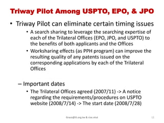 New route pilot project btw JPO &
                USPTO
• Start this new rout pilot project on 2008/1/28
• Objective
  – Paris-Route: a patent application filed with the
    OFF will be regarded as being filed on the same
    date as the filing date in the OSF
     • Speed up OSF to get the result of the pilot in a limited
       time period
  – providing for the mutual utilization of
    search/examination results on a full scale
     • an applicant sufficient time (30 months from the filing
       (priority) date)

                       Grace@iii.org.tw & cise.ntut               12
 