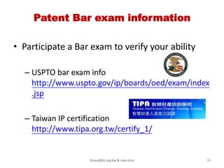 Find “discount” patent attorneys & agents
• Generally, hiring an lawyer in you
  locality is very costly
   – That attorneys will travel or hire
     another one to Alexandria near DC
   – PTO (local) website at
     https://oedci.uspto.gov/OEDCI/Geo
     Region.jsp (A&ARTP)
      Active patent professionals are either in private
      practice ( a law firm or solo practice)
      • Charge about ($100 ~ $600)/hour

                                                                  Just as good or
                                                               better than those of
                                                                the full-priced law
      Many corporate-employed or semiretired patent                firm lawyers
      professionals or retired (but still licensed)
      • Less payment than their downtown counterparts
      • Have less overhead (rent, books, secretaries)
                                                                                      20
                                Grace@iii.org.tw & cise.ntut
 