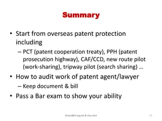 Patent Bar exam information

• Participate a Bar exam to verify your ability

  – USPTO bar exam info
    http://www.uspto.gov/ip/boards/oed/exam/index
    .jsp

  – Taiwan IP certification
    http://www.tipa.org.tw/certify_1/


                   Grace@iii.org.tw & cise.ntut   21
 