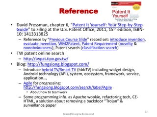 Summary

• Start from overseas patent protection
  including
  – PCT (patent cooperation treaty), PPH (patent
    prosecution highway), CAF/CCD, new route pilot
    (work-sharing), tripway pilot (search sharing) …
• How to audit work of patent agent/lawyer
  – Keep document & bill
• Pass a Bar exam to show your ability

                    Grace@iii.org.tw & cise.ntut       22
 