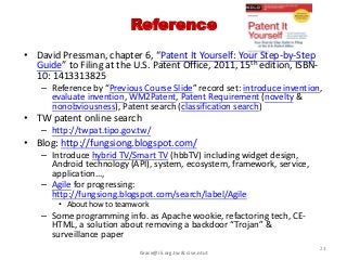 Reference
• David Pressman, chapter 6, “Patent It Yourself: Your Step-by-Step
  Guide” to Filing at the U.S. Patent Office, 2011, 15th edition, ISBN-
  10: 1413313825
    – Reference by “Previous Course Slide” record set: introduce invention,
      evaluate invention, WM2Patent, Patent Requirement (novelty &
      nonobviousness), Patent search (classification search)
• TW patent online search
    – http://twpat.tipo.gov.tw/
• Blog: http://fungsiong.blogspot.com/
    – Introduce hybrid TV/Smart TV (hbbTV) including widget design,
      Android technology (API), system, ecosystem, framework, service,
      application…,
    – Agile for progressing:
      http://fungsiong.blogspot.com/search/label/Agile
        • About how to teamwork
    – Some programming info. as Apache wookie, refactoring tech, CE-
      HTML, a solution about removing a backdoor “Trojan” &
      surveillance paper
                                                                          23
                            Grace@iii.org.tw & cise.ntut
 