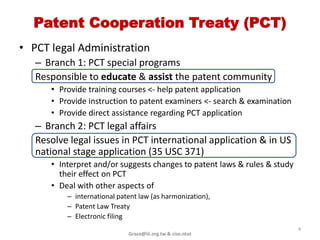 Patent Cooperation Treaty (PCT)
• PCT legal Administration
   – Branch 1: PCT special programs
   Responsible to educate & assist the patent community
      • Provide training courses <- help patent application
      • Provide instruction to patent examiners <- search & examination
      • Provide direct assistance regarding PCT application
   – Branch 2: PCT legal affairs
   Resolve legal issues in PCT international application & in US
   national stage application (35 USC 371)
      • Interpret and/or suggests changes to patent laws & rules & study
        their effect on PCT
      • Deal with other aspects of
          – international patent law (as harmonization),
          – Patent Law Treaty
          – Electronic filing
                                                                           4
                             Grace@iii.org.tw & cise.ntut
 