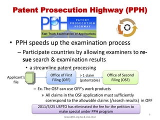 Patent Prosecution Highway (PPH)
               Pair-PPH


 • PPH speeds up the examination process
      – Participate countries by allowing examiners to re-
        sue search & examination results
              • a streamline patent processing
                          Office of First       > 1 claim         Office of Second
Applicant’s
                           Filing (OFF)         (patentable)        Filing (OSF)
   file
                 – Ex. The OSF can use OFF’s work products
                     » All claims in the OSF application must sufficiently
                        correspond to the allowable claims (/search results) in OFF
                   2010/5/25 USPTO has eliminated the fee for the petition to
                              make special under PPH program
                                                                                     6
                                   Grace@iii.org.tw & cise.ntut
 