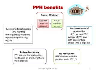 PPH benefits
                                     Greater Efficiency

                                  90% PPH      <50%
                                  cases are > non-PPH
                                   allowed     cases
 Accelerated examination                                                 Decreased costs of
       (2~3 months)                                                         prosecution
PPH request (application)                                                (PPH vs. non-PPH)
-> pre-exam processing                                                average of PPH save
-> grant                                                              both applicants &
                                                                      offices time & expense


                Reduced pendency
                                                              No Petition Fee
         PPH can use the applications
                                                          USPTO eliminated the
         filed based on another office’s
                                                          petition fee in 2010/5
         work product


                                  Grace@iii.org.tw & cise.ntut                             7
 