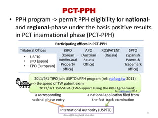 PCT-PPH
• PPH program -> permit PPH eligibility for national-
  and regional-phase under the basis positive results
  in PCT international phase (PCT-PPH)
                        Participating offices in PCT-PPH
   Trilateral Offices       KIPO               APO          ROSPATENT         SPTO
     •   USPTO            (Korean            (Austrian       (Russia)       (Spanish
     •   JPO (Japan)    Intellectual          Patent                        Patent &
     •   EPO (European) Property              Office)                      Trademark
                           office)                                           office)

            2011/9/1 TIPO join USPTO’s PPH program (ref: npf.org.tw 2011)
           <- the speed of TW patent exam
                2012/3/1 TW -SUPA (TIPO-Support Using the PPH Agreement)
                                                                   Ref: TIPO 2012
            a corresponding                       a national application filed from
          national phase entry                       the fast-track examination

                           International Authority (USPTO)
                                                                                       8
                             Grace@iii.org.tw & cise.ntut
 
