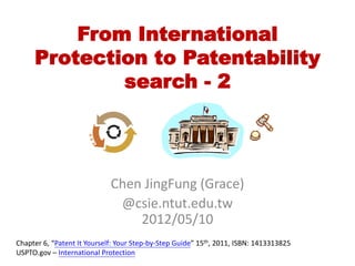 From International
     Protection to Patentability
             search - 2




                             Chen JingFung (Grace)
                              @csie.ntut.edu.tw
                                 2012/05/15
Chapter 6, “Patent It Yourself: Your Step-by-Step Guide” 15th, 2011, ISBN: 1413313825
USPTO.gov – International Protection
 