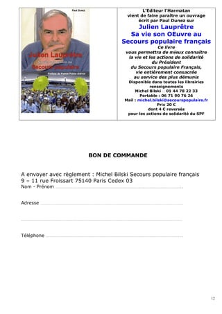 L’Editeur l’Harmatan
                                       vient de faire paraître un ouvrage
                                            écrit par Paul Dunez sur
                                         Julien Lauprêtre
                                       Sa vie son OEuvre au
                                     Secours populaire français
                                                      Ce livre
                                       vous permettra de mieux connaître
                                        la vie et les actions de solidarité
                                                    du Président
                                         du Secours populaire Français,
                                           vie entièrement consacrée
                                          au service des plus démunis
                                       Disponible dans toutes les librairies
                                                   renseignements
                                           Michel Bilski � 01 44 78 22 33
                                              Portable : 06 71 90 76 26
                                      Mail : michel.bilski@secourspopulaire.fr
                                                      Prix 20 €
                                                  dont 4 € reversés
                                       pour les actions de solidarité du SPF




                         BON DE COMMANDE


A envoyer avec règlement : Michel Bilski Secours populaire français
9 – 11 rue Froissart 75140 Paris Cedex 03
Nom - Prénom …………………………………………………………………………………………..


Adresse ………………………………………………………………………………………………………


……………………………………………………………………………………………………………………


Téléphone ………………………………………………………………………………………………….




                                                                                 12
 