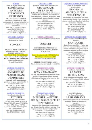 BOBINO                                  CAFE DE LA GARE                           Cirque Diana MORENO BORMANN
    20 rue de la Gaîté Métro Gaîté            41 rue du Temple Métro Hôtel-de-Ville                  112 rue de la Haie Coq, Porte
                                                                                                            d'Aubervilliers
      EMMÉNAGEZ                                      UBU AU CAFÉ
        AVEC LES                                     DE LA GARE                                      BIENVENUE
      ATTACHANTS                           Le Père Ubu débarque au Café de la Gare avec            AU CIRQUE DE LA
                                            la Mère Ubu, des palotins, des chansons, du
       HABITANTS                          rire et des décors à roulettes. Alfred Jarry passe
                                                                                                    BELLE EPOQUE
                                            à la moulinette le pouvoir, l’avidité et donne      Les animaux de la ménagerie font partie
    DE L’AVENUE Q ! Avenue Q                                                                   intégrante de la famille. On le ressent à la
   présente en chansons la vie d’une                          naissance
                                                   mai : mer. 09 à 19:00 h (10 pl.),           douceur avec ils sont dressés, et la drôlerie
communauté de voisinage hétéroclite où                                                                   des numéros présentés.
  cohabitent personnages humains et                   jeu. 10 à 19:00 h (10 pl.),
                                                      ven. 11 à 19:00 h (10 pl.),                  mai : , dim. 13 à 15:00 h (40 pl.),
             marionnettes.                                                                             mer. 16 à 15:00 h (40 pl.),
    mai : ven. 11 à 20:30 h (10 pl.)                  sam. 12 à 19:00 h (10 pl.),
                                                    dim. 13 à 19:00 h (10 pl.) 0 €                     sam. 19 à 15:00 h (40 pl.),
      , sam. 12 à 20:30 h (10 pl.),                                                                     dim. 20 à 15:00 h (40 pl.)
       ven. 18 à 20:30 h (10 pl.),                                                                  , mer. 23 à 15:00 h (40 pl.), 6 €
     sam. 19 à 20:30 h (10 pl.) 15 €

      CITE DE LA MUSIQUE                           CITE DE LA MUSIQUE                             COMEDIE DES BOULEVARDS
      221 Avenue Jean Jaurès              221 Avenue Jean Jaurès Métro Porte de Pantin           39 rue du sentier 75002 Métro Bonne
       Métro Porte de Pantin                                                                                   Nouvelle

                                                         CONCERT                                        CARTOUCHE
          CONCERT                                                                                dans « Soirée entre filles » Tout ce que
                                                                                                vous avez toujours rêvé de savoir sur les
                                               BRUSSELS PHILHARMONIC LE                         "soirées entre filles" sans jamais oser le
 BRUSSELS PHILHARMONIC LE                    PÈLERINAGE DE LA ROSE, ROBERT                      demander. Moments de rire et de délire
   PÈLERINAGE DE LA ROSE,                             SCHUMANN.                                          garantis entre copines !
      ROBERT SCHUMANN.                                                                              mai : jeu. 10 à 21:30 h (10 pl.),
UNIQUEMENT LE CONCERT à 20H                Séance de préparation de 18h30 à 19h30 en                   ven. 11 à 21:30 h (10 pl.),
 mai : sam. 12 à 20:00 h (10 pl.) 0 €           Médiathèque + le Concert à 20H                         sam. 12 à 21:30 h (10 pl.),
MERCI D INDIQUER VOS NOMS                      mai : sam. 12 à 18:30 h (10 pl.) 0 €                     jeu. 17 à 21:30 h (10 pl.),
       Réservation au plus tard                                                                        ven. 18 à 21:30 h (10 pl.),
        le jeudi 11 mai à 16h                MERCI D INDIQUER VOS NOMS                               sam. 19 à 21:30 h (10 pl.) 12 €
                                          Réservation au plus tard le jeudi 11 mai à 16h

     COMEDIE TOUR EIFFEL                            COMEDIE TOUR EIFFEL                               COMEDIE TOUR EIFFEL
    14, rue Desaix Métro Dupleix                   14, rue Desaix Métro Dupleix                      14, rue Desaix Métro Dupleix
     5 MINUTES DE                              IVAN KARAMAZOV                                            LA MORT
                                           Un soir, Ivan Karamazov est pris d'une fièvre
    PLAISIR, 30 ANS                           terrible. Ivre de fatigue, il entre alors en
                                                                                                        DE DON JUAN
     D’EMMERDES                            dialogue avec l'inconnu qui se trouve en face         C'est l'histoire d'un homme qui prend
                                                                                               conscience qu'il n'est pas allé à la quête de
   Un couple confie ses enfants aux                             de lui…
                                                   mai : mar. 08 à 20:30 h (10 pl.),                             lui-même
grands-parents pour la première fois et                                                             mai : jeu. 17 à 20:30 h (10 pl.),
      se retrouve en tête à tête.                     mar. 15 à 20:30 h (10 pl.),
                                                      mar. 22 à 20:30 h (10 pl.),                       jeu. 24 à 20:30 h (10 pl.),
   mai : ven. 11 à 20:30 h (10 pl.),                                                                  jeu. 31 à 20:30 h (10 pl.) 8 €
      ven. 18 à 20:30 h (10 pl.),                   mer. 30 à 20:30 h (10 pl.) 8 €
    sam. 19 à 20:30 h (10 pl.), 8 €

     COMEDIE TOUR EIFFEL                            COMEDIE TOUR EIFFEL                                   DAUNOU (Théâtre)
    14, rue Desaix Métro Dupleix                   14, rue Desaix Métro Dupleix                        7 rue Daunou Métro Opéra
         LECTURES                           MÉLISSES LA PETITE                                       LE GRAND SOIR
    par Luc ANTONI et Frédéric
 TREMEGE des extraits de textes de
                                          FÉE QUI DISAIT QU’ELLE                               Ce soir est un grand soir car Maxime doit
                                                                                                  demander la main de Juliette à ses
 Marcel PROUST, Anton TCHEKOV,                 ÉTAIT NULLE                                                      parents...
    Pierre DAC, Roland TOPOR,               Il était une fois, dans un tout petit royaume,         mai : jeu. 10 à 21:30 h (10 pl.),
 LAUTREAMONT et autres « jeunes           une fée qui s’appelait Mélisses mais (car il y a             dim. 13 à 17:30 h (10 pl.),
        gars » qui démarrent…              toujours un mais) elle ne savait pas briller : «            mar. 15 à 21:30 h (10 pl.),
   mai : dim. 13 à 18:00 h (0 pl.),               Je suis nulle ! » s’exclamait elle…                  mer. 16 à 21:30 h (10 pl.),
    dim. 27 à 18:00 h (10 pl.) 8 €                 mai : sam. 12 à 15:30 h (10 pl.),                   jeu. 17 à 21:30 h (10 pl.),
                                                       sam. 19 à 15:30 h (10 pl.),                                10 €
                                                     sam. 26 à 15:30 h (10 pl.) 5 €



                                                                                                                                             3
 