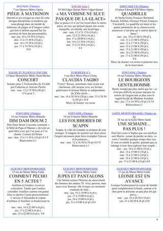 DAUNOU (Théâtre)                                 EDGAR Salle 2                               EDOUARD VII (Théâtre)
      7 rue Daunou Métro Opéra                58 bld Edgar Quinet Métro Edgar Quinet              10 place Edouard VII Métro Opéra
 PIÈGE À MATIGNON                           « MA VOISINE NE SUCE                                         QUADRILLE
Internet et ses ravages au cœur de cette                                                          de Sacha Guitry François Berléand,
  intrigue désopilante et moderne qui
                                            PAS QUE DE LA GLACE»                               Pascale Arbillot, Florence Pernel, François
    nous plonge dans un monde de           Que se passe-t-il si on l'on réunit dans la même     Vincentelli, Le quadrille est lancé et les
trahisons, de pièges et d’images volées     pièce, un mec qui pensait passer une soirée          quatre partenaires de ce chassé-croisé
   qui font et défont aujourd’hui les         tranquille, un obsédé, une hystérique…            amoureux n’ont plus qu’à rentrer dans la
  carrières de bien des personnalités.            mai : sam. 12 à 21:15 h (10 pl.),                               danse !
     mai :jeu. 10 à 19:30 h (10 pl.),                sam. 12 à 22:30 h (10 pl.),                    mai : jeu. 10 à 21:00 h (50 pl.),
        dim. 13 à 15:30 h (10 pl.),                  dim. 13 à 20:00 h (10 pl.),                        ven. 11 à 21:00 h (50 pl.),
        mer. 16 à 19:30 h (10 pl.),                   lun. 14 à 21:30 h (10 pl.),                      sam. 12 à 17:30 h (50 pl.),
        jeu. 17 à 19:30 h (10 pl.),                  mar. 15 à 21:30 h (10 pl.),                       sam. 12 à 21:00 h (50 pl.),
                   10 €                                           8€                                   mar. 15 à 21:00 h (50 pl.),
                                                                                                       mer. 16 à 21:00 h (50 pl.),
                                                                                                        jeu. 17 à 21:00 h (50 pl.),
                                                                                                                     0€
                                                                                               Merci de donner vos noms et prénoms lors
                                                                                                             de la réservation

  EGLISE ST JULIEN LE PAUVRE                              EUROPEEN (L')                                 FONTAINE (Théâtre)
23 Quai Montebello Métro Saint Michel               5 rue Biot Métro Place Clichy                   10 rue Fontaine Métro Blanche
          CONCERT                                 CLAUDIA TAGBO                                      LE BOURGEOIS
Sonates pour 2 Violoncelles de Vivaldi       "Crazy" Rieuse, autoritaire mais avant tout
   par Catherine et Antoine Pierlot           charmeuse, elle incarne avec ses formes
                                                                                                     GENTILHOMME
   mai : sam. 12 à 19:30 h (40 pl.)         généreuses la femme libérée et indépendante         Berné, trompé par plus malin que lui - ce
             15 € pour 2                                   du XXIe siècle…                       n'est pas difficile un jeune marquis lui
                                           mai : lun. 14 à 20:30 h (20 pl.), mar. 15 à 20:30     soutire de l'argent tant et plus sous le
                                                            h (20 pl.) 10 €                        regard lucide de Madame Jourdain
                                                      Merci de donner vos noms                    mai : jeu. 17 à 14:30 h (10 pl.) 8.5 €
                                                                                                             Réservation j-1


        FONTAINE (Théâtre)                             FONTAINE (Théâtre)                       GAITE MONTPARNASSE (Théâtre de
    10 rue Fontaine Métro Blanche                  10 rue Fontaine Métro Blanche                                 la)
                                                                                                   26 rue de la Gaîté Métro Gaïté
  DIM DAM DOUM 2                               LES FOURBERIES DE
 Dim Dam Doum 2 raconte comment «
                                                     SCAPIN                                          UNE SEMAINE...
le bébé de Papa et Maman » devient un
  petit frère avec qui l’on joue et l’on     Scapin, le valet de Léandre se propose de tout            PAS PLUS !
        chante. Comme dit Doum              arranger. Il imagine de soutirer aux deux pères    Paul fait croire à Sophie que son meilleur
 mai : dim. 13 à 11:30 h (10 pl.) 8.5 €    l'argent nécessaire pour faire triompher l'amour    ami Martin, venant de perdre sa mère, va
             Réservation J-1                                 et la jeunesse,,,                  venir s’installer quelque temps chez eux.
                                                 mai : sam. 12 à 14:30 h (10 pl.) 8.5 €        Il veut en réalité la quitter, pensant que ce
                                                             Réservation j-1                   ménage à trois fera exploser leur couple…
                                                                                                    mai : jeu. 10 à 21:00 h (10 pl.),
                                                                                                        dim. 13 à 15:00 h (10 pl.),
                                                                                                        mar. 15 à 21:00 h (10 pl.),
                                                                                                        mer. 16 à 21:00 h (10 pl.),
                                                                                                       jeu. 17 à 21:00 h (10 pl.) 0 €

   GUICHET MONTPARNASSE                            GUICHET MONTPARNASSE                             GUICHET MONTPARNASSE
    15 rue du Maine Métro Gaîté                     15 rue du Maine Métro Gaîté                      15 rue du Maine Métro Gaîté
  COMMENT PÉCHO                              JUPES ET PANTALONS                                       LÉONIE EST EN
                                             Une femme retrace l'histoire du mouvement
    EN 5 ACTES ?                           des femmes des années 70. Avec passion, mais
                                                                                                        AVANCE
     Aurélien et Candice vivent en          aussi avec humour, elle évoque ces moments         Lorsque l'enfant parait le cercle de famille
    colocation. Tandis que Candice                       exaltants de lutte…                    perd complètement la boule, surtout si le
 considère Aurélien comme son grand                 mai : jeu. 10 à 19:00 h (6 pl.),            cher petit se présente un peu plus tôt que
frère ce dernier l’aime passionnément.                 jeu. 17 à 19:00 h (6 pl.),                                 prévu...
   L’arrivée d’Alexandre le copain                     jeu. 24 à 19:00 h (6 pl.),                    mai : jeu. 10 à 20:30 h (8 pl.),
d’enfance d’Aurélien va bouleverser la               jeu. 31 à 19:00 h (6 pl.) 0 €                     ven. 11 à 20:30 h (8 pl.) 0 €
                   vie
    mai : mer. 16 à 22:00 h (6 pl.),
        jeu. 17 à 22:00 h (6 pl.),
     mer. 23 à 22:00 h (6 pl.), 0 €

                                                                                                                                          4
 