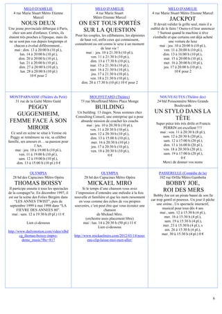 MELO D'AMELIE                                    MELO D'AMELIE                                     MELO D'AMELIE
   4 rue Marie Stuart Métro Etienne                        4 rue Marie Stuart                      4 rue Marie Stuart Métro Etienne Marcel
                Marcel                                    Métro Etienne Marcel
                                                                                                                JACKPOT
         NOUS DEUX                               ON EST TOUS PORTÉS                                  Il devait valider la grille seul, mais il a
Une jeune provinciale débarque à Paris,                                                            oublié de le faire ! Osera-t-il leur annoncer
  chez son ami d'enfance. Certes, ils
                                                  SUR LA QUESTION                                       ? Surtout quand la machine à rêve
étaient très proches à l'époque, mais ils     Pour les couples, les célibataires, les alpinistes    s'emballe et que certains ont déjà acheté
ne se sont pas vus depuis longtemps et           de haut vol, enfin ceux qui connaissent,                       une voiture de luxe
    chacun a évolué différemment...           connaîtront ou ont connu le sexe à un moment                mai : jeu. 10 à 20:00 h (10 pl.),
    mai : dim. 13 à 20:00 h (10 pl.),                           de leur vie !                               ven. 11 à 20:00 h (10 pl.),
        lun. 14 à 20:00 h (10 pl.),                  mai : jeu. 10 à 21:30 h (10 pl.),                      dim. 13 à 16:00 h (10 pl.),
       dim. 20 à 20:00 h (10 pl.),                      ven. 11 à 21:30 h (10 pl.),                         mar. 15 à 20:00 h (10 pl.),
        lun. 21 à 20:00 h (10 pl.),                     dim. 13 à 17:30 h (10 pl.),                         mer. 16 à 20:00 h (10 pl.),
       dim. 27 à 20:00 h (10 pl.),                      mar. 15 à 21:30 h (10 pl.),                         jeu. 17 à 20:00 h (10 pl.),
        lun. 28 à 20:00 h (10 pl.)                      mer. 16 à 21:30 h (10 pl.),                                  10 € pour 2
               10 € pour 2                               jeu. 17 à 21:30 h (10 pl.),
                                                        ven. 18 à 21:30 h (10 pl.),
                                                  dim. 20 à 17:30 h (10 pl.) 10 € pour 2


MONTPARNASSE (Théâtre du Petit)                         MOUFFETARD (Théâtre)                            NOUVEAUTES (Théâtre des)
  31 rue de la Gaîté Métro Gaité                  73 rue Mouffetard Métro Place Monge                  24 bld Poissonnière Métro Grands
                                                                                                                  Boulevards
     PEGGY                                                  BUILDING
  GUGGENHEIM,                                  Un building. 13 étages. Nous sommes chez              UN STYLO DANS LA
                                              Consulting Conseil, une entreprise qui a pour
FEMME FACE À SON                                absurde mission de coacher les coachs
                                                                                                           TÊTE
                                                    mai : jeu. 10 à 20:30 h (10 pl.),                 Super pièce très très drôle et Francis
    MIROIR                                             ven. 11 à 20:30 h (10 pl.),                        PERRIN est excellent !!!!
  Ce seul en scène se situe à Venise où                sam. 12 à 20:30 h (10 pl.),                      mai : ven. 11 à 20:30 h (8 pl.),
  Peggy se remémore sa vie, sa célèbre                 dim. 13 à 15:00 h (10 pl.),                        sam. 12 à 20:30 h (20 pl.),
famille, ses amours et… sa passion pour                 mer. 16 à 20:30 h (10 pl.)                        sam. 12 à 17:00 h (20 pl.),
                 l’Art.                                 jeu. 17 à 20:30 h (10 pl.),                       dim. 13 à 16:00 h (20 pl.),
    mai : jeu. 10 à 19:00 h (10 pl.),                   ven. 18 à 20:30 h (10 pl.),                       ven. 18 à 20:30 h (20 pl.),
       ven. 11 à 19:00 h (10 pl.),                                  0€                                    sam. 19 à 17:00 h (20 pl.),
       sam. 12 à 19:00 h (10 pl.),                                                                                     0€
      dim. 13 à 15:00 h (10 pl.) 0 €                                                                      Merci de donner vos noms

              OLYMPIA                                          OLYMPIA                                  PASSERELLE (Comédie de la)
   28 bd des Capucines Métro Opéra                  28 bd des Capucines Métro Opéra                     102 rue Orfila Métro Gambetta
    THOMAS BOISSY                                     MICKAEL MIRO                                          BOBBY JOE,
 Il participe ensuite à tous les spectacles         Si le temps d’une chanson vous avez
de la compagn?ie. En décembre 1997, il         l’impression d’entendre une mélodie à la fois
                                                                                                           ROI DES MERS
est sur la scène des Folies Bergère dans      nouvelle et familière et que les mots raisonnent       Bobby Joe est un pirate banni de son île
     “LES ANNES TWIST”, puis de                   en vous comme des échos de vos propres           car trop gentil et peureux. Un jour il pêche
 septembre 1999 à mai 1998 dans “LA           souvenirs, c’est peut être que vous écoutez une          une sirène...Un spectacle interactif,
      FIEVRE DES ANNEES 80”.                                       chanson                                 musical pour tous dès 4 ans
   mai : sam. 12 à 19:30 h (0 pl.) 11 €                       de Mickael Miro.                            mai , sam. 12 à 15:30 h (4 pl.),
                                                      (orchestre assis placement libre)                     mer. 16 à 15:30 h (4 pl.),
             Lien ci-dessous                         mai : lun. 14 à 20:30 h (50 pl.) 11 €                   sam. 19 à 15:30 h (4 pl.),
                                                                Lien ci-dessous                             mer. 23 à 15:30 h (4 pl.), s
http://www.dailymotion.com/video/xlbd                                                                        am. 26 à 15:30 h (4 pl.),
        cg_thomas-boissy-impro-               http://www.mickaelmiro.com/2012/03/14/nouv                   mer. 30 à 15:30 h (4 pl.) 0 €
          demo_music?fbc=817                          eau-clip-laisse-moi-men-aller/




                                                                                                                                               6
 