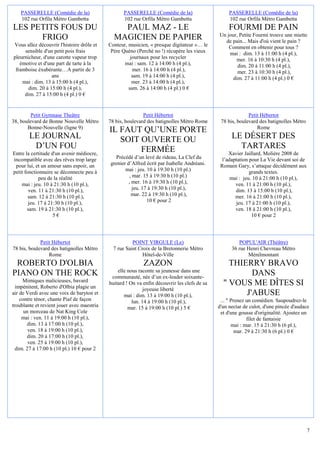 PASSERELLE (Comédie de la)                    PASSERELLE (Comédie de la)                       PASSERELLE (Comédie de la)
    102 rue Orfila Métro Gambetta                 102 rue Orfila Métro Gambetta                    102 rue Orfila Métro Gambetta
LES PETITS FOUS DU                              PAUL MAZ - LE                                      FOURMI DE PAIN
                                                                                              Un jour, Petite Fourmi trouve une miette
      FRIGO                                   MAGICIEN DE PAPIER                                de pain... Mais d'où vient le pain ?
Vous allez découvrir l'histoire drôle et    Conteur, musicien, « presque digitateur »… le         Comment en obtenir pour tous ?
     sensible d'un petit pois frais          Père Quéno (Perché no !) récupère les vieux          mai : dim. 13 à 11:00 h (4 pl.),
pleurnicheur, d'une carotte vapeur trop               journaux pour les recycler                     mer. 16 à 10:30 h (4 pl.),
   émotive et d'une part de tarte à la             mai : sam. 12 à 14:00 h (4 pl.),                   dim. 20 à 11:00 h (4 pl.),
 framboise éxubérante…A partir de 3                    mer. 16 à 14:00 h (4 pl.),                     mer. 23 à 10:30 h (4 pl.),
                  ans                                  sam. 19 à 14:00 h (4 pl.),                   dim. 27 à 11:00 h (4 pl.) 0 €
    mai : dim. 13 à 15:00 h (4 pl.),                   mer. 23 à 14:00 h (4 pl.),
       dim. 20 à 15:00 h (4 pl.),                    sam. 26 à 14:00 h (4 pl.) 0 €
     dim. 27 à 15:00 h (4 pl.) 0 €


        Petit Gymnase Theâtre                               Petit Hébertot                                  Petit Hébertot
38, boulevard de Bonne Nouvelle Métro       78 bis, boulevard des batignolles Métro Rome       78 bis, boulevard des batignolles Métro
       Bonne-Nouvelle (ligne 9)
                                            IL FAUT QU’UNE PORTE                                                Rome
        LE JOURNAL                             SOIT OUVERTE OU                                      LE DÉSERT DES
         D’UN FOU                                   FERMÉE                                            TARTARES
Entre la certitude d'un avenir médiocre,                                                           Xavier Jaillard, Molière 2008 de
incompatible avec des rêves trop large        Précédé d’un levé de rideau, La Clef du           l’adaptation pour La Vie devant soi de
 pour lui, et un amour sans espoir, un      grenier d’Alfred écrit par Isabelle Andréani.      Romain Gary, s’attaque décidément aux
petit fonctionnaire se déconnecte peu à            mai : jeu. 10 à 19:30 h (10 pl.)                          grands textes.
             peu de la réalité                        , mar. 15 à 19:30 h (10 pl.)                  mai : jeu. 10 à 21:00 h (10 pl.),
    mai : jeu. 10 à 21:30 h (10 pl.),                , mer. 16 à 19:30 h (10 pl.),                    ven. 11 à 21:00 h (10 pl.),
        ven. 11 à 21:30 h (10 pl.),                     jeu. 17 à 19:30 h (10 pl.),                   dim. 13 à 15:00 h (10 pl.),
        sam. 12 à 21:30 h (10 pl.),                    mar. 22 à 19:30 h (10 pl.),                    mer. 16 à 21:00 h (10 pl.),
        jeu. 17 à 21:30 h (10 pl.),                            10 € pour 2                            jeu. 17 à 21:00 h (10 pl.),
       sam. 19 à 21:30 h (10 pl.),                                                                    ven. 18 à 21:00 h (10 pl.),
                    5€                                                                                        10 € pour 2




             Petit Hébertot                            POINT VIRGULE (Le)                              POPUL'AIR (Théâtre)
78 bis, boulevard des batignolles Métro       7 rue Saint Croix de la Bretonnerie Métro             36 rue Henri Chevreau Métro
                 Rome                                       Hôtel-de-Ville                                 Ménilmontant
 ROBERTO D'OLBIA                                            ZAZON                                 THIERRY BRAVO
                                                elle nous raconte sa jeunesse dans une
PIANO ON THE ROCK                            communauté, née d’un ex-leader soixante-
                                                                                                        DANS
     Mimiques malicieuses, bavard
  impénitent, Roberto d'Olbia plagie un
                                            huitard ! On va enfin découvrir les clefs de sa     " VOUS ME DÎTES SI
                                                             joyeuse liberté
air de Verdi avec une voix de baryton et           mai : dim. 13 à 19:00 h (10 pl.),                  J'ABUSE
    contre ténor, chante Piaf de façon                 lun. 14 à 19:00 h (10 pl.),             ... " Prenez un comédien. Saupoudrez-le
troublante et revient jouer avec maestria            mar. 15 à 19:00 h (10 pl.) 5 €           d'un nectar de culot, d'une pincée d'audace
      un morceau de Nat King Cole                                                              et d'une gousse d'originalité. Ajoutez un
     mai : ven. 11 à 19:00 h (10 pl.),                                                                       filet de fantaisie
       dim. 13 à 17:00 h (10 pl.),                                                                   mai : mar. 15 à 21:30 h (6 pl.),
        ven. 18 à 19:00 h (10 pl.),                                                                    mar. 29 à 21:30 h (6 pl.) 0 €
       dim. 20 à 17:00 h (10 pl.),
        ven. 25 à 19:00 h (10 pl.),
  dim. 27 à 17:00 h (10 pl.) 10 € pour 2




                                                                                                                                         7
 