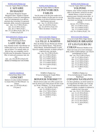 RANELAGH (Théâtre du)                                                                                RANELAGH (Théâtre du)
  5 rue des Vignes Métro La Muette                      RANELAGH (Théâtre du)                          5 rue des Vignes Métro La Muette
         L’AFFAIRE                                  5 rue des Vignes Métro La Muette
                                                                                                               VOLPONE
         DUSSAERT                                    LE POUVOIR DES                                Volpone, riche vénitien amateur de bonne
                                                                                                    chère et de femmes, assisté de son âme
     De Jacques Mougenot Jacques                         FABLES                                       damnée Mosca, a trouvé un moyen
  Mougenot mène ’enquête et répond              l'art de conter et de dire pour rendre de la       astucieux pour s'enrichir encore plus : il
avec humour à toutes les interrogations      façon la plus simple et la plus pure les vers de        feint d'être mourant ! Aussi, ceux qui
  que l’art ontemporain et ses dérives        La Fontaine et ses brèves histoires issues du         convoitent son héritage le couvrent de
 suscitent chez le profane Un spectacle                   fond humain universel                                      cadeaux
inattendu, drôle, corrosif et réjouissant.            mai : lun. 21 à 20:30 h (10 pl.),                  mai jeu. 10 à 19:00 h (10 pl.),
    mai : dim. 13 à 17:00 h (10 pl.),                    mar. 22 à 20:30 h (10 pl.),                       dim. 13 à 15:00 h (10 pl.),
        mer. 16 à 21:00 h (10 pl.),                    mar. 22 à 20:30 h (10 pl.) 0 €                       mer. 16 à 19:00 h (10 pl.),
        dim. 20 à 17:00 h (10 pl.),                     Merci de donner vos noms                           , jeu. 17 à 19:00 h (10 pl.),
  mer. 23 à 21:00 h (10 pl.), dim. 27 à                                                                 : ven. 18 à 19:00 h (10 pl.), 0 €
           17:00 h (10 pl.) 0 €

   RENAISSANCE (Théâtre de la)                         RIVE GAUCHE (Théâtre)                              RIVE GAUCHE (Théâtre)
        20 bld Saint-Martin                       6 rue de la Gaîté Métro Edgar Quinet               6 rue de la Gaîté Métro Edgar Quinet
     Métro Strasbourg-St-Denis
                                                  LA FILLE À MARINS                                 MONSIEUR IBRAHIM
       LADY OSCAR                              Pièce de Jérôme Savary Montée par Jérôme
                                                                                                     ET LES FLEURS DU
 avec Amanda LEAR. Clara Barnier est           Savary Avec Jérôme Savary , Nina Savary ,
  célèbre pour avoir le verbe aussi haut       Julien Maurel , Roland Romanelli Un petit            CORAN Monsieur Ibrahim et les
  que ses talons ! Un samedi matin, en       bijou de comédie musicale, ou plutôt, puisqu’il         fleurs du Coran est un récit initiatique,
   plein jet lag, son comptable vient la               s’agit de la mer, une perle.                drôle, tendre et philosophique, qui s'inscrit
réveiller pour lui demander d’épouser sa             mai :, jeu. 10 à 19:00 h (20 pl.),                       profondément en nous.
 fille, le week-end commence mal, très                  ven. 11 à 19:00 h (20 pl.),                      mai : jeu. 10 à 21:00 h (10 pl.),
                    mal…                               dim. 13 à 15:00 h (20 pl.),                          ven. 11 à 21:00 h (10 pl.),
   mai : jeu. 10 à 20:30 h (10 pl.) 0 €                 mar. 15 à 19:00 h (20 pl.),                         dim. 13 à 17:00 h (10 pl.),
  MERCI D’INDIQUER VOS NOMS                             mer. 16 à 19:00 h (20 pl.)                          mar. 15 à 21:00 h (10 pl.),
                                                       , jeu. 17 à 19:00 h (20 pl.),                        mer. 16 à 21:00 h (10 pl.),
                                                        ven. 18 à 19:00 h (20 pl.),                          jeu. 17 à 21:00 h (10 pl.),
                                                                    0€                                      ven. 18 à 21:00 h (10 pl.),
                                                       Merci de donner vos noms                                         12 €

        SAINTE CHAPELLE                                  TEMPLE (Théâtre Le)                                TEMPLE (Théâtre Le)
      2 Bd du Palais Métro CITE                   18 rue du faubourg du Temple Métro                 18 rue du faubourg du Temple Métro
                                                               République                                         République
           CONCERT
 Quatuor à Cordes Goldoni Schubert :           BONJOUR IVRESSE!!!!!                                 COPAINS NAVRANTS
 La Jeune Fille et la Mort Mozart : La          Benoît retrouve dans son coffre à jouets une         Ces deux glandeurs, un sérial vanneur et
                Chasse.                      liste de choses qu'il s'était promis de faire avant     un congestionné du bulbe, qui n’ont pas
   mai : sam. 12 à 20:30 h (40 pl.)             ses 30 ans. Problème : il a 30 ans demain !           évolué depuis leur adolescence, vont
              15 € pour 2                             mai : jeu. 10 à 20:00 h (10 pl.),            retourner la petite vie pépère et exploser le
                                                         ven. 11 à 20:00 h (10 pl.),                       couple de leur vieux pote.
                                                         dim. 13 à 17:00 h (10 pl.),                     mai : jeu. 10 à 21:30 h (20 pl.),
                                                         jeu. 17 à 20:00 h (10 pl.),                       ven. 11 à 21:30 h (20 pl.),
                                                         ven. 18 à 20:00 h (10 pl.),                       sam. 12 à 21:30 h (20 pl.),
                                                                  10.50 €                                  mar. 15 à 21:30 h (20 pl.),
                                                                                                           mer. 16 à 21:30 h (20 pl.),
                                                                                                           jeu. 17 à 21:30 h (20 pl.),
                                                                                                           ven. 18 à 21:30 h (20 pl.),
                                                                                                                       8.50 €




                                                                                                                                              8
 