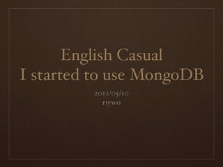 English Casual
I started to use MongoDB
         2012/05/10
           riywo
 