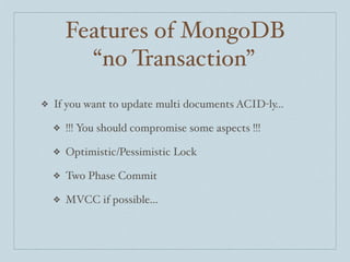 Features of MongoDB
          “no Transaction”
❖   If you want to update multi documents ACID-ly...

    ❖   !!! You should compromise some aspects !!!

    ❖   Optimistic/Pessimistic Lock

    ❖   Two Phase Commit

    ❖   MVCC if possible...
 
