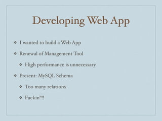 Developing Web App
❖   I wanted to build a Web App

❖   Renewal of Management Tool

    ❖   High performance is unnecessary

❖   Present: MySQL Schema

    ❖   Too many relations

    ❖   Fuckin’!!!
 