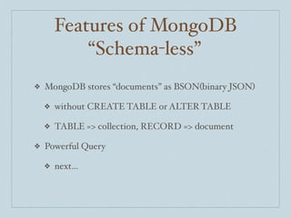 Features of MongoDB
            “Schema-less”
❖   MongoDB stores “documents” as BSON(binary JSON)

    ❖   without CREATE TABLE or ALTER TABLE

    ❖   TABLE => collection, RECORD => document

❖   Powerful Query

    ❖   next...
 