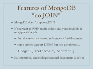 Features of MongoDB
             “no JOIN”
❖   MongoDB doesn’t support JOIN !

❖   If you want to JOIN multi collections, you should do it
    on application side

    ❖   ﬁnd document => lookup reference => ﬁnd document

    ❖   some drivers support DBRef, but it is just format...

        ❖   hoge: { $ref:"coll", $id:"id" }

❖   So, intentional embedding relational documents is better
 