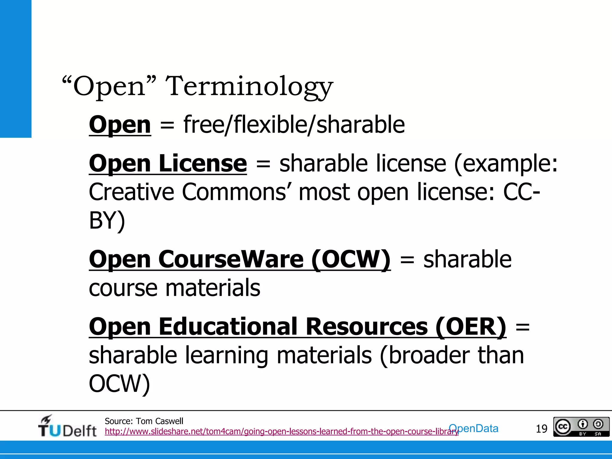 “Open” Terminology
 Open = free/flexible/sharable
 Open License = sharable license (example:
 Creative Commons’ most open license: CC-
 BY)
 Open CourseWare (OCW) = sharable
 course materials
 Open Educational Resources (OER) =
 sharable learning materials (broader than
 OCW)
  Source: Tom Caswell
                                                                                        OpenData
  http://www.slideshare.net/tom4cam/going-open-lessons-learned-from-the-open-course-library        19
 