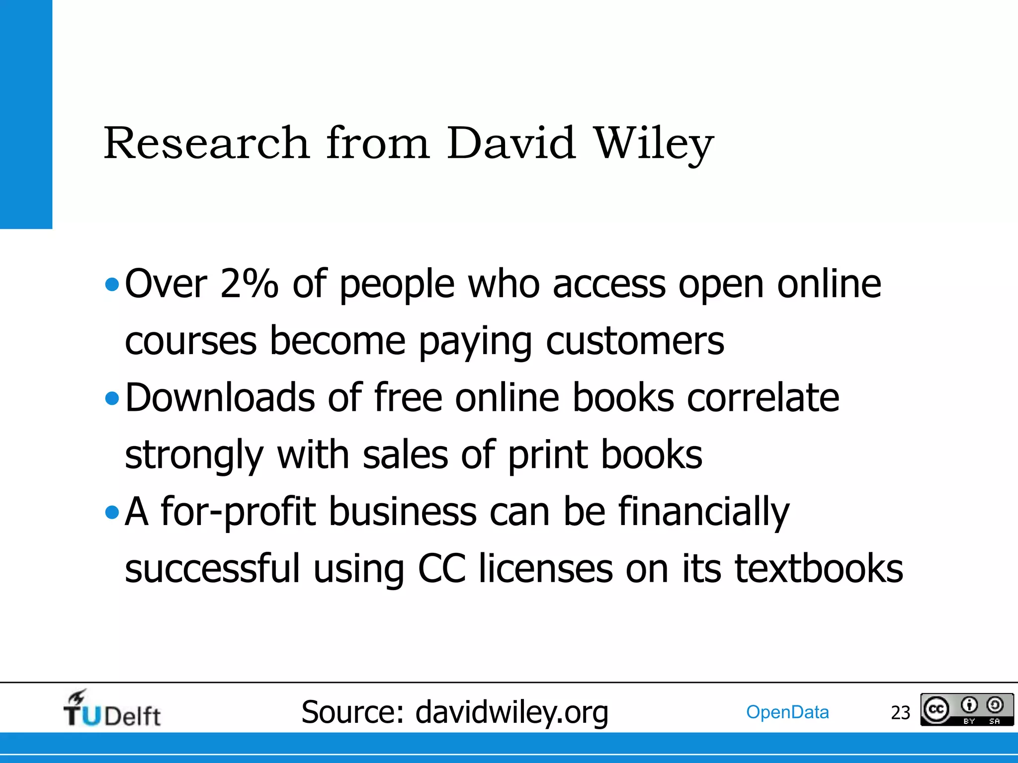 Research from David Wiley

•Over 2% of people who access open online
 courses become paying customers
•Downloads of free online books correlate
 strongly with sales of print books
•A for-profit business can be financially
 successful using CC licenses on its textbooks


           Source: davidwiley.org   OpenData   23
 
