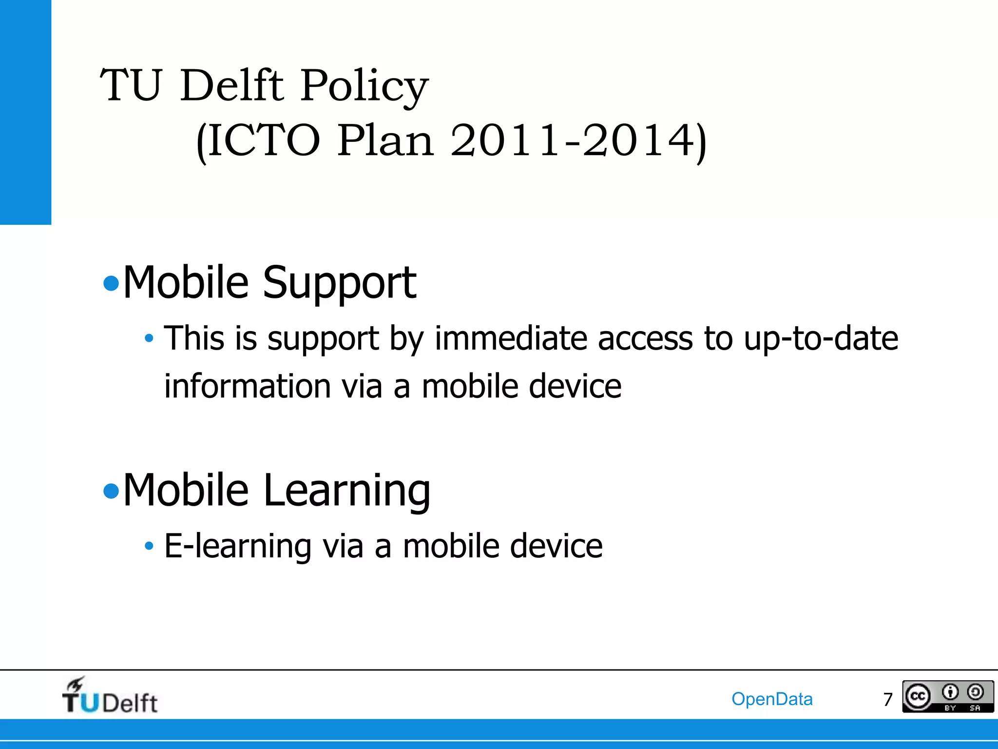 TU Delft Policy
   (ICTO Plan 2011-2014)


•Mobile Support
  • This is support by immediate access to up-to-date
    information via a mobile device


•Mobile Learning
  • E-learning via a mobile device



                                         OpenData   7
 