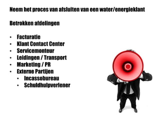 Neem het proces van afsluiten van een water/energieklant
Betrokken afdelingen
• Facturatie
• Klant Contact Center
• Servicemonteur
• Leidingen / Transport
• Marketing / PR
• Externe Partijen
• Incassobureau
• Schuldhulpverlener
 