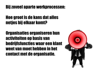Bij zoveel aparte werkprocessen:
Hoe groot is de kans dat alles
netjes bij elkaar komt?
Organisaties organiseren hun
activiteiten op basis van
bedrijfsfuncties waar een klant
weet van moet hebben in het
contact met de organisatie.
 