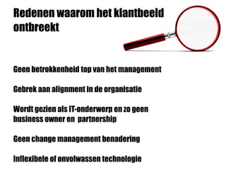 Redenen waarom het klantbeeld
ontbreekt
Geen betrokkenheid top van het management
Gebrek aan alignment in de organisatie
Wordt gezien als IT-onderwerp en zo geen
business owner en partnership
Geen change management benadering
Inflexibele of onvolwassen technologie
 