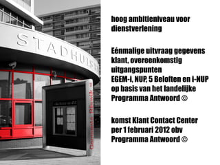 hoog ambitieniveau voor
dienstverlening
Eénmalige uitvraag gegevens
klant, overeenkomstig
uitgangspunten
EGEM-i, NUP, 5 Beloften en i-NUP
op basis van het landelijke
Programma Antwoord ©
komst Klant Contact Center
per 1 februari 2012 obv
Programma Antwoord ©
 