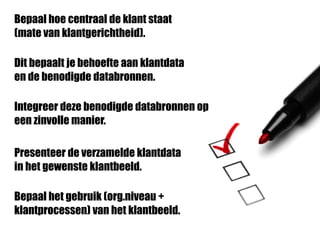 Bepaal hoe centraal de klant staat
(mate van klantgerichtheid).
Dit bepaalt je behoefte aan klantdata
en de benodigde databronnen.
Integreer deze benodigde databronnen op
een zinvolle manier.
Presenteer de verzamelde klantdata
in het gewenste klantbeeld.
Bepaal het gebruik (org.niveau +
klantprocessen) van het klantbeeld.
 