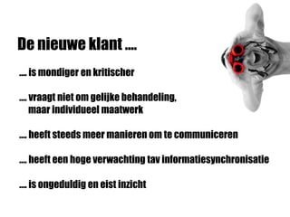 De nieuwe klant ….
…. is mondiger en kritischer
…. vraagt niet om gelijke behandeling,
maar individueel maatwerk
…. heeft steeds meer manieren om te communiceren
…. heeft een hoge verwachting tav informatiesynchronisatie
…. is ongeduldig en eist inzicht
 