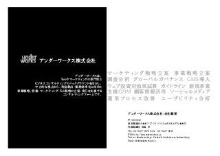 アンダーワークス株式会社

                       アンダーワークスは、
                                    マーケティング戦略立案 事業戦略立案
                 Webやマーケティングの専門性と   調査分析 グローバルガバナンス CMS導入
      ビジネスコンサルティングのバックグラウンドを活かし、
      中立的な視点から、利益創出・業務効率化に向けた       ウェブ投資対効果試算 ガイドライン 新規事業
事業戦略、営業・マーケティング・Web戦略の立案・実行を支援する
                  コンサルティングファームです。
                                    支援CRM 顧客情報活用 ソーシャルメディア
                                    運用プロセス改善 ユーザビリティ分析

                                        アンダーワークス株式会社：会社概要

                                        〒106-0032
                                        東京都港区六本木7-17-16 パシフィックスクエア六本木3F
                                        代表取締役 田島 学
                                        TEL: 03-6427-8170 FAX: 03-6427-8190
                                        WEB: http://www.underworks.co.jp
                                        Twitter: @underworks_jp Facebook: facebook.com/underworks.jp
                                        Email: info@underworks.co.jp
 
