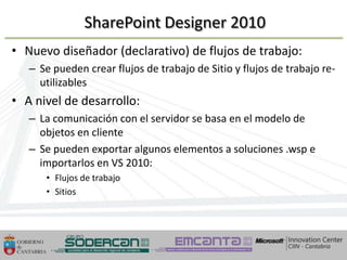 SharePoint Designer 2010
• Nuevo diseñador (declarativo) de flujos de trabajo:
   – Se pueden crear flujos de trabajo de Sitio y flujos de trabajo re-
     utilizables
• A nivel de desarrollo:
   – La comunicación con el servidor se basa en el modelo de
     objetos en cliente
   – Se pueden exportar algunos elementos a soluciones .wsp e
     importarlos en VS 2010:
       • Flujos de trabajo
       • Sitios




 10/04/2013
 10/04/2013                                         58             58
 