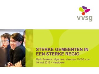 STERKE GEMEENTEN IN
EEN STERKE REGIO
Mark Suykens, algemeen directeur VVSG vzw
10 mei 2012 - Harelbeke
 