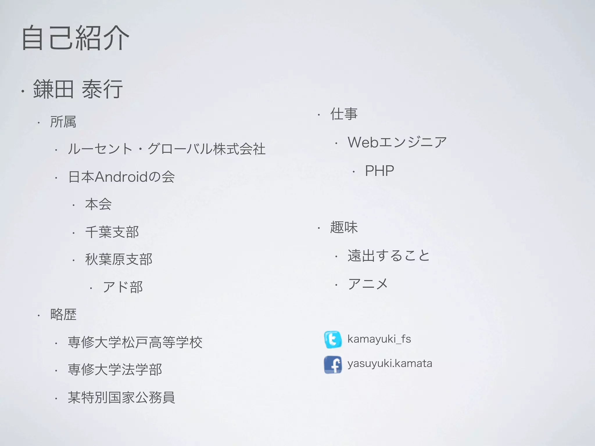 自己紹介
•   鎌田 泰行
                              •   仕事
    •   所属
        •   ルーセント・グローバル株式会社
                                  •   Webエンジニア

        •   日本Androidの会
                                      •   PHP

            •   本会
            •   千葉支部          •   趣味

            •   秋葉原支部             •   遠出すること

                •   アド部           •   アニメ

    •   略歴
        •   専修大学松戸高等学校            •   kamayuki_fs

                                  •   yasuyuki.kamata
        •   専修大学法学部
        •   某特別国家公務員
 